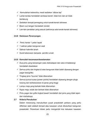 PRA 3110 Pengurusan Prasekolah
 Kemudahan kebersiha; mesti sediakan “elbow tap”
 Lantai tandas hendaklah sentiasa bersih, tidak licin dan air tidak
bertakung
 Sediakan tempat pemegang untuk kanak-kanak istimewa
 Besin cuci tangan hendaklah rendah
 Lain-lain peralatan yang sesuai (sekiranya ada kanak-kanak istimewa)
2.6.8 Kelulusan Perancangan
 Perlu hantar 1 pelan tapak
 1 salinan pelan bangunan asal
 Salinan hakmilik tanah
 Surat kebenaran daripada pemilik rumah
2.6.9 Kemudah kecemasan/keselamatan
 Dua pintu yang berasingan (satu diahadapan dan satui di belakang)
hendaklah disediakan
 Semua pintu dan tingkat di atas bangunan tidak boleh dipasang dengan
pagar besi(grills)
 Tingkap jenis “louvres” tidak dibenarkan
 Semua punca kuasa (power points) hendaklah dipasang dengan plugs
kosong dan berkedudukan di paras yang tinggi
 Lampu meja yang berkaki tidak dibenarkan
 Kipas meja, kotak dan berkaki tidak dibenarkan
 Pintu pagar dan grills tingkat bawah hendaklah dari jenis yang tidak tajam
dan merbahaya.
2.7 Kriteria Penubuhan
Dalam merancang menubuhkan pusat prasekolah perkara yang perlu
difikirkan ialah adakah tempat atau kawasan untuk ditubuhkan bangunan
prasekolah. Penentuan lokasi perlu mengambil kira keluasan kawasan
23
 