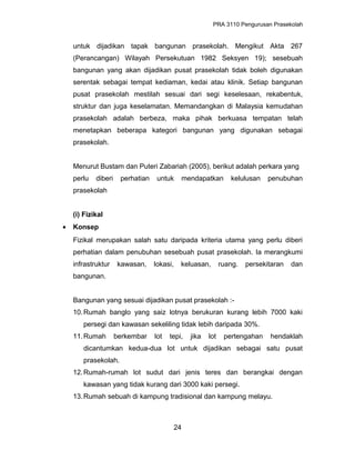 PRA 3110 Pengurusan Prasekolah
untuk dijadikan tapak bangunan prasekolah. Mengikut Akta 267
(Perancangan) Wilayah Persekutuan 1982 Seksyen 19); sesebuah
bangunan yang akan dijadikan pusat prasekolah tidak boleh digunakan
serentak sebagai tempat kediaman, kedai atau klinik. Setiap bangunan
pusat prasekolah mestilah sesuai dari segi keselesaan, rekabentuk,
struktur dan juga keselamatan. Memandangkan di Malaysia kemudahan
prasekolah adalah berbeza, maka pihak berkuasa tempatan telah
menetapkan beberapa kategori bangunan yang digunakan sebagai
prasekolah.
Menurut Bustam dan Puteri Zabariah (2005), berikut adalah perkara yang
perlu diberi perhatian untuk mendapatkan kelulusan penubuhan
prasekolah
(i) Fizikal
• Konsep
Fizikal merupakan salah satu daripada kriteria utama yang perlu diberi
perhatian dalam penubuhan sesebuah pusat prasekolah. Ia merangkumi
infrastruktur kawasan, lokasi, keluasan, ruang. persekitaran dan
bangunan.
Bangunan yang sesuai dijadikan pusat prasekolah :-
10.Rumah banglo yang saiz lotnya berukuran kurang lebih 7000 kaki
persegi dan kawasan sekeliling tidak lebih daripada 30%.
11.Rumah berkembar lot tepi, jika lot pertengahan hendaklah
dicantumkan kedua-dua lot untuk dijadikan sebagai satu pusat
prasekolah.
12.Rumah-rumah lot sudut dari jenis teres dan berangkai dengan
kawasan yang tidak kurang dari 3000 kaki persegi.
13.Rumah sebuah di kampung tradisional dan kampung melayu.
24
 