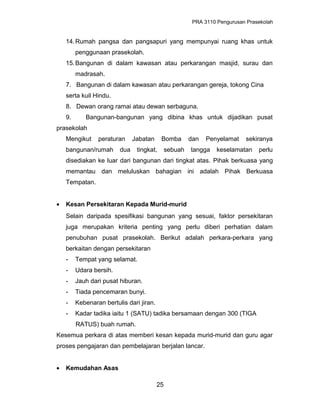 PRA 3110 Pengurusan Prasekolah
14.Rumah pangsa dan pangsapuri yang mempunyai ruang khas untuk
penggunaan prasekolah.
15.Bangunan di dalam kawasan atau perkarangan masjid, surau dan
madrasah.
7. Bangunan di dalam kawasan atau perkarangan gereja, tokong Cina
serta kuil Hindu.
8. Dewan orang ramai atau dewan serbaguna.
9. Bangunan-bangunan yang dibina khas untuk dijadikan pusat
prasekolah
Mengikut peraturan Jabatan Bomba dan Penyelamat sekiranya
bangunan/rumah dua tingkat, sebuah tangga keselamatan perlu
disediakan ke luar dari bangunan dari tingkat atas. Pihak berkuasa yang
memantau dan meluluskan bahagian ini adalah Pihak Berkuasa
Tempatan.
• Kesan Persekitaran Kepada Murid-murid
Selain daripada spesifikasi bangunan yang sesuai, faktor persekitaran
juga merupakan kriteria penting yang perlu diberi perhatian dalam
penubuhan pusat prasekolah. Berikut adalah perkara-perkara yang
berkaitan dengan persekitaran
- Tempat yang selamat.
- Udara bersih.
- Jauh dari pusat hiburan.
- Tiada pencemaran bunyi.
- Kebenaran bertulis dari jiran.
- Kadar tadika iaitu 1 (SATU) tadika bersamaan dengan 300 (TIGA
RATUS) buah rumah.
Kesemua perkara di atas memberi kesan kepada murid-murid dan guru agar
proses pengajaran dan pembelajaran berjalan lancar.
• Kemudahan Asas
25
 
