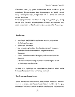 PRA 3110 Pengurusan Prasekolah
Kemudahan asas juga perlu dititikberatkan dalam penubuhan pusat
prasekolah. Kemudahan asas yang dimaksudkan di sini adalah seperti
ruang pembelajaran, dapur, ruang makan, bilik air , tandas, bilik sakit dan
padang permainan.
Walau apa pun tempat atau kawasan yang dipilih, perkara yang paling
penting diberi perhatian semasa merancang penubuhan prasekolah ialah
aspek keselamatan dan keselesaan murid-murid secara keseluruhannya.
• Keselamatan
- Mempunyai sekurang-kurangnya dua buah pintu yang mudah
- dibuka tanpa halangan.
- Dapur perlu diasingkan.
- Alat pemadam api sentiasa diperiksa dan mematuhi peraturan.
- Perabot alat permainan dan bahan pengajaran selamat
digunakan.
- Semua punca elektrik hendaklah yang tidak mudah dicapai atau
dilindungi.
- Kolam atau tempat menampung air hendaklah mengikut ukuran
yang ditetapkan dan berpagar.
Jabatan yang memantau dan meluluskan bahagian ini adalah Pihak
Berkuasa Tempatan, Bomba dan Tenaga Nasional.
• Keselesaan dan Kesejahteraan
Semua kemudahan asas yang terdapat di pusat prasekolah bertujuan
memberi keselesaan dan kesejahteraan kepada murid-murid dan guru
prasekolah. Susun atur perabot serta ruang pembelajaran yang terancang
26
 