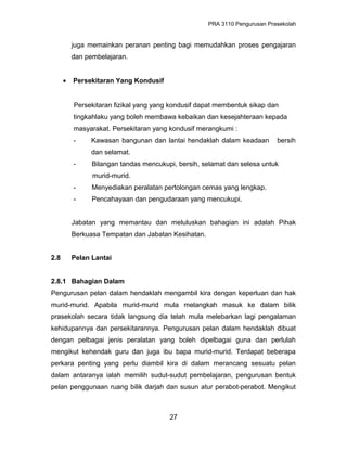 PRA 3110 Pengurusan Prasekolah
juga memainkan peranan penting bagi memudahkan proses pengajaran
dan pembelajaran.
• Persekitaran Yang Kondusif
Persekitaran fizikal yang yang kondusif dapat membentuk sikap dan
tingkahlaku yang boleh membawa kebaikan dan kesejahteraan kepada
masyarakat. Persekitaran yang kondusif merangkumi :
- Kawasan bangunan dan lantai hendaklah dalam keadaan bersih
dan selamat.
- Bilangan tandas mencukupi, bersih, selamat dan selesa untuk
murid-murid.
- Menyediakan peralatan pertolongan cemas yang lengkap.
- Pencahayaan dan pengudaraan yang mencukupi.
Jabatan yang memantau dan meluluskan bahagian ini adalah Pihak
Berkuasa Tempatan dan Jabatan Kesihatan.
2.8 Pelan Lantai
2.8.1 Bahagian Dalam
Pengurusan pelan dalam hendaklah mengambil kira dengan keperluan dan hak
murid-murid. Apabila murid-murid mula melangkah masuk ke dalam bilik
prasekolah secara tidak langsung dia telah mula melebarkan lagi pengalaman
kehidupannya dan persekitarannya. Pengurusan pelan dalam hendaklah dibuat
dengan pelbagai jenis peralatan yang boleh dipelbagai guna dan perlulah
mengikut kehendak guru dan juga ibu bapa murid-murid. Terdapat beberapa
perkara penting yang perlu diambil kira di dalam merancang sesuatu pelan
dalam antaranya ialah memilih sudut-sudut pembelajaran, pengurusan bentuk
pelan penggunaan ruang bilik darjah dan susun atur perabot-perabot. Mengikut
27
 