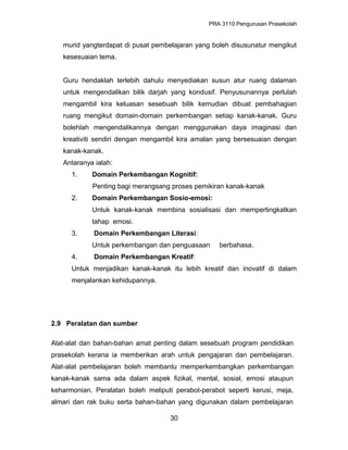 PRA 3110 Pengurusan Prasekolah
murid yangterdapat di pusat pembelajaran yang boleh disusunatur mengikut
kesesuaian tema.
Guru hendaklah terlebih dahulu menyediakan susun atur ruang dalaman
untuk mengendalikan bilik darjah yang kondusif. Penyusunannya perlulah
mengambil kira keluasan sesebuah bilik kemudian dibuat pembahagian
ruang mengikut domain-domain perkembangan setiap kanak-kanak. Guru
bolehlah mengendalikannya dengan menggunakan daya imaginasi dan
kreativiti sendiri dengan mengambil kira amalan yang bersesuaian dengan
kanak-kanak.
Antaranya ialah:
1. Domain Perkembangan Kognitif:
Penting bagi merangsang proses pemikiran kanak-kanak
2. Domain Perkembangan Sosio-emosi:
Untuk kanak-kanak membina sosialisasi dan mempertingkatkan
tahap emosi.
3. Domain Perkembangan Literasi:
Untuk perkembangan dan penguasaan berbahasa.
4. Domain Perkembangan Kreatif:
Untuk menjadikan kanak-kanak itu lebih kreatif dan inovatif di dalam
menjalankan kehidupannya.
2.9 Peralatan dan sumber
Alat-alat dan bahan-bahan amat penting dalam sesebuah program pendidikan
prasekolah kerana ia memberikan arah untuk pengajaran dan pembelajaran.
Alat-alat pembelajaran boleh membantu memperkembangkan perkembangan
kanak-kanak sama ada dalam aspek fizikal, mental, sosial, emosi ataupun
keharmonian. Peralatan boleh meliputi perabot-perabot seperti kerusi, meja,
almari dan rak buku serta bahan-bahan yang digunakan dalam pembelajaran
30
 