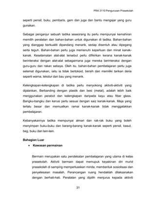 PRA 3110 Pengurusan Prasekolah
seperti pensil, buku, pembaris, gam dan juga dan bantu mengajar yang guru
gunakan.
Sebagai penganjur sebuah tadika seseorang itu perlu mempunyai kemahiran
memilih peralatan dan bahan-bahan untuk digunakan di tadika. Bahan-bahan
yang dianggap berkualiti dipandang menarik, sedap disentuh atau dipegang
serta teguh. Bahan-bahan perlu juga memenuhi keperluan dan minat kanak-
kanak. Keselamatan alat-alat tersebut perlu difikirkan kerana kanak-kanak
berinteraksi dengan alat-alat sebagaimana juga mereka berinteraksi dengan
guru-guru dan rakan sebaya. Oleh itu, bahan-bahan pembelajaran perlu juga
selamat digunakan, iaitu ia tidak bertoksid, bersih dan memiliki tarikan deria
seperti warna, tekstur dan bau yang menarik.
Kelengkapan-kelengkapan di tadika perlu menyokong aktiviti-aktiviti yang
dijalankan. Berbanding dengan plastik dan besi (metal), adalah lebih baik
menggunakan perabot dan kelengkapan daripada kayu atau fiber glass.
Bangku-bangku dan kerusi perlu sesuai dengan saiz kanak-kanak. Meja yang
terlalu besar dan memuatkan ramai kanak-kanak tidak menggalakkan
pembelajaran.
Kebanyakannya tadika mempunyai almari dan rak-rak buku yang boleh
menyimpan buku-buku dan barang-barang kanak-kanak seperti pensil, kasut,
beg, buku dan lain-lain.
Bahagian Luar
• Kawasan permainan
Bermain merupakan satu pendekatan pembelajaran yang utama di kelas
prasekolah. Aktiviti bermain dapat memupuk keyakinan diri murid
prasekolah di samping memperluaskan minda, membentuk sosiolisasi dan
penyelesaian masalah. Perancangan ruang hendaklah dilaksanakan
dengan berhati-hati. Peralatan yang dipilih menjurus kepada aktiviti
31
 