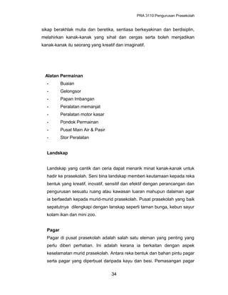 PRA 3110 Pengurusan Prasekolah
sikap berakhlak mulia dan beretika, sentiasa berkeyakinan dan berdisiplin,
melahirkan kanak-kanak yang sihat dan cergas serta boleh menjadikan
kanak-kanak itu seorang yang kreatif dan imaginatif.
Alatan Permainan
- Buaian
- Gelongsor
- Papan Imbangan
- Peralatan memanjat
- Peralatan motor kasar
- Pondok Permainan
- Pusat Main Air & Pasir
- Stor Peralatan
Landskap
Landskap yang cantik dan ceria dapat menarik minat kanak-kanak untuk
hadir ke prasekolah. Seni bina landskap memberi keutamaan kepada reka
bentuk yang kreatif, inovatif, sensitif dan efektif dengan perancangan dan
pengurusan sesuatu ruang atau kawasan luaran mahupun dalaman agar
ia berfaedah kepada murid-murid prasekolah. Pusat prasekolah yang baik
sepatutnya dilengkapi dengan lanskap seperti taman bunga, kebun sayur
kolam ikan dan mini zoo.
Pagar
Pagar di pusat prasekolah adalah salah satu eleman yang penting yang
perlu diberi perhatian. Ini adalah kerana ia berkaitan dengan aspek
keselamatan murid prasekolah. Antara reka bentuk dan bahan pintu pagar
serta pagar yang diperbuat daripada kayu dan besi. Pemasangan pagar
34
 