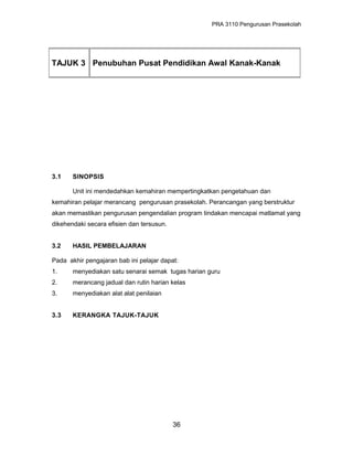 PRA 3110 Pengurusan Prasekolah
3.1 SINOPSIS
Unit ini mendedahkan kemahiran mempertingkatkan pengetahuan dan
kemahiran pelajar merancang pengurusan prasekolah. Perancangan yang berstruktur
akan memastikan pengurusan pengendalian program tindakan mencapai matlamat yang
dikehendaki secara efisien dan tersusun.
3.2 HASIL PEMBELAJARAN
Pada akhir pengajaran bab ini pelajar dapat:
1. menyediakan satu senarai semak tugas harian guru
2. merancang jadual dan rutin harian kelas
3. menyediakan alat alat penilaian
3.3 KERANGKA TAJUK-TAJUK
36
TAJUK 3 Penubuhan Pusat Pendidikan Awal Kanak-Kanak
 