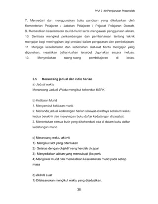 PRA 3110 Pengurusan Prasekolah
7. Menyedari dan menggunakan buku panduan yang dikeluarkan oleh
Kementerian Pelajaran / Jabatan Pelajaran / Pejabat Pelajaran Daerah.
9. Memastikan keselamatan murid-murid serta mengawasi penggunaan alatan.
10. Sentiasa mengikut perkembangan dan pembaharuan tentang teknik
mengajar bagi meninggikan lagi prestasi dalam pengajaran dan pembelajaran.
11. Menjaga keselamatan dan kebersihan alat-alat bantu mengajar yang
digunakan, meastikan bahan-bahan tersebut digunakan secara meluas.
13. Menyediakan ruang-ruang pembelajaran di kelas.
3.5 Merancang jadual dan rutin harian
a) Jadual waktu
Merancang Jadual Waktu mengikut kehendak KSPK
b) Ketibaan Murid
1. Menyambut ketibaan murid
2. Menanda jadual kedatangan harian selewat-lewatnya sebelum waktu
kedua berakhir dan menyimpan buku daftar kedatangan di pejabat.
3. Menentukan semua butir yang dikehendaki ada di dalam buku daftar
kedatangan murid.
c) Merancang waktu aktiviti
1) Mengikut slot yang ditentukan
2) Selaras dengan objektif yang hendak dicapai
3) Menyediakan alatan yang mencukupi jika perlu
4) Mengawal murid dan memastikan keselamatan murid pada setiap
masa
d) Aktiviti Luar
1) Dilaksanakan mengikut waktu yang dijadualkan.
38
 