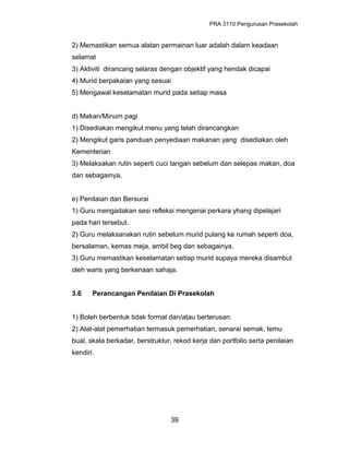 PRA 3110 Pengurusan Prasekolah
2) Memastikan semua alatan permainan luar adalah dalam keadaan
selamat
3) Aktiviti dirancang selaras dengan objektif yang hendak dicapai
4) Murid berpakaian yang sesuai
5) Mengawal keselamatan murid pada setiap masa
d) Makan/Minum pagi
1) Disediakan mengikut menu yang telah dirancangkan
2) Mengikut garis panduan penyediaan makanan yang disediakan oleh
Kementerian
3) Melaksakan rutin seperti cuci tangan sebelum dan selepas makan, doa
dan sebagainya.
e) Penilaian dan Bersurai
1) Guru mengadakan sesi refleksi mengenai perkara yhang dipelajari
pada hari tersebut.
2) Guru melaksanakan rutin sebelum murid pulang ke rumah seperti doa,
bersalaman, kemas meja, ambil beg dan sebagainya.
3) Guru memastikan keselamatan setiap murid supaya mereka disambut
oleh waris yang berkenaan sahaja.
3.6 Perancangan Penilaian Di Prasekolah
1) Boleh berbentuk tidak formal dan/atau berterusan.
2) Alat-alat pemerhatian termasuk pemerhatian, senarai semak, temu
bual, skala berkadar, berstruktur, rekod kerja dan portfolio serta penilaian
kendiri.
39
 