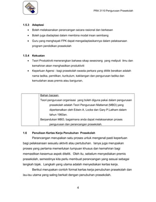 PRA 3110 Pengurusan Prasekolah
1.5.3 Adaptasi
• Boleh melaksanakan perancangan secara rasional dan berkesan
• Boleh juga diadaptasi dalam membina modal insan seimbang
• Guru yang menghayati FPK dapat mengadaptasikannya dalam pelaksanaan
program pendidikan prasekolah
1.5.4 Kekuatan
• Teori Produktiviti menerangkan bahawa sikap seseorang yang meliputi ilmu dan
kemahiran akan menghasilkan produktiviti
• Keperluan Agensi : bagi prasekolah swasta perkara yang dititik beratkan adalah
nama tadika, pemilikan, kurikulum, kakitangan dan pengurusan tadika dan
kemudahan asas premis atau bangunan,
Bahan bacaan
Teori pengurusan organisasi yang boleh diguna pakai dalam pengurusan
prasekolah adalah Teori Pengurusan Matlamat (MBO) yang
diperkenalkan oleh Edwin A. Locke dan Gary P.Latham dalam
tahun 1960an.
Berpandukan MBO, bagaimana anda dapat melaksanakan proses
pengurusan dan perancangan prasekolah.
1.6 Penulisan Kertas Kerja Penubuhan Prasekolah
Perancangan merupakan satu proses untuk mengenal pasti keperluan
bagi pelaksanaan sesuatu aktiviti atau pertubuhan. Ianya juga merupakan
proses yang pertama memerlukan tumpuan khusus dan kemahiran bagi
memastikan kesemua aspek diteliti. Oleh itu, sebelum menyediakan premis
prasekolah, semestinya kita perlu membuat perancangan yang sesuai sebagai
langkah bijak. Langkah yang utama adalah menyediakan kertas kerja.
Berikut merupakan contoh format kertas kerja penubuhan prasekolah dan
isu-isu utama yang saling berkait dengan penubuhan prasekolah.
4
 