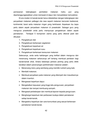 PRA 3110 Pengurusan Prasekolah
pemesanan kelengkapan pembelian makanan mahu pun yang
dipertanggungjawabkan untuk memasak di dapur dan menyediakan kemudahan.
Di era moden ini kanak-kanak harus didedahkan dengan kelengkapan dan
penyediaan makanan pelbagai cita rasa seperti makanan bercorak tradisional,
kontinental, barat serta makanan ringan yang berkhasiat. Kepekaan ibu bapa
perlu dalam aspek penyediaan makanan di prasekolah. Sebagai guru yang
mengurus prasekolah anda perlu mempunyai pengetahuan dalam aspek
pemakanan. Terdapat 5 komponen utama yang perlu dikenal pasti dan
dikuasai :
1. Pengetahuan diet
2. Pengetahuan berkenaan vegetarian
3. Pengetahuan keperluan air
4. Pengetahuan keperluan susu
5. Pengetahuan berkenaan keracunan makanan
Seterusnya, anda serta kakitangan yang terlibat dalam mengurus dan
merancang makanan seharusnya arif tentang membuat penilaian bagi
kanak-kanak sihat. Antara beberapa perkara penting yang perlu dititik
beratkan dalam perancangan perkhidmatan makanan adalah :
• Merancang menu yang seimbang yang memiliki nutrient yang baik.
• Membeli makanan.
• Membuat penyeliaan pada makanan yang ditempah dan masukkannya
dalam inventori.
• Mengawasi keperluan dapur.
• Mengekalkan kepuasan yang tinggi iaitu pengurusan, penyediaan
makanan dan tempat membuang sampah.
• Mengawal perbelanjaan dan membuat laporan kepada pengurusan.
• Menghargai keperluan dan perbezaan budaya dalam pemakanan
setiap kanak-kanak.
• Mengetahui keperluan dan cara komunikasi yang sesuai berkenaan
pemakanan kanak-kanak.
42
 