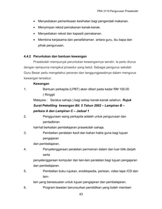 PRA 3110 Pengurusan Prasekolah
• Menyediakan pemeriksaan kesihatan bagi pengendali makanan.
• Menyimpan rekod pemakanan kanak-kanak.
• Menyediakan rekod dan kapasiti pemakanan.
• Membina kerjasama dan persefahaman antara guru, ibu bapa dan
pihak pengurusan.
4.4.2 Peruntukan dan bantuan kewangan
Prasekolah mempunyai peruntukan kewangannya sendiri. Ia perlu diurus
dengan sempurna mengikut prosedur yang betul. Sebagai pengurus sekolah
Guru Besar perlu mengetahui peranan dan tanggungjawabnya dalam mengurus
kewangan tersebut .
Kewangan
1. Bantuan perkapita (LPBT) akan diberi pada kadar RM 100.00
( Ringgit
Malaysia : Seratus sahaja ) bagi setiap kanak-kanak setahun. Rujuk
Surat Pekeliling kewangan Bil. 5 Tahun 2002 – Lampiran B –
perkara A dan Lampiran C – Jadual 1
2. Penggunaan wang perkapita adalah untuk pengurusan dan
pentadbiran
hal-hal berkaitan pembelajaran prasekolah sahaja.
3. Pembelian peralatan kecil dan bahan habis guna bagi tujuan
pengajaran
dan pembelajaran.
4. Penyelenggaraan peralatan permainan dalam dan luar bilik darjah
serta
penyelenggaraan komputer dan lain-lain peralatan bagi tujuan pengajaran
dan pembelajaran.
5. Pembelian buku rujukan, ensiklopedia, perisian, video tape /CD dan
lain-
lain yang bersesuaian untuk tujuan pengajaran dan pembelajaran.
6. Program lawatan berunsurkan pendidikan yang boleh memberi
43
 