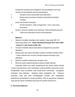 PRA 3110 Pengurusan Prasekolah
pengukuhan kepada proses pengajaran dan pembelajaran sama ada
semasa cuti persekolahan atau hari persekolahan.
7. Perolehan harta modal adalah tidak dibenarkan.
8. Menguruskan peruntukan tambahan bagi aktiviti prasekolah
mengikut
aturan dan peratuan kewangan.
9. Sumber tambahan : boleh menggunakan mana- mana wang
peruntukan
bantuan lain/suwa sekolah untuk keperluan kelas prasekolah jika perlu.
10. Tiada yuran dikenakan ke atas murid prasekolah.
Makanan
1. Makanan hendaklah disediakan oleh sekolah di atas kadar RM 1.50
sehari bagi setiap murid. Rujuk Pekeliling Kewangan Bil.6 Tahun 2002
: Perkara 3.1 (kini dinaik ke RM 1.80)
2. Tuntutan hendaklah dibuat sekali setahun sebagaimana yang telah
ditetapkan.
3. Menguruskan peruntukan pembelian makanan tambahan /bekalan bahan
– bahan makanan dan minuman mengikut tatacara kewangan yang
ditetapkan.
4. Makanan mestilah seimbang dan mengikut menu.
5. Minuman yang mengandungi bahan pewarna adalah dilarang.
Kewangan adalah satu bahan pengantaraan dan ditukar ketika membeli
sumber yang diperlukan untuk membangun pusat pendidikan awal kanak- kanak.
Pengendalian pusat pendidikan awal kanak-kanak memerlukan pengagihan
kewangan yang bijaksana. Kealpaan dalam pengagihan dan mengurus
kewangan yang ada akan mendatangkan masalah dan menjejaskan
pelaksanaan pembelajaran di pusat pendidikan. Oleh itu pengurusan kewangan
yang baik dan teratur hendaklah dirancang dan sentiasa dikemas kini.
A. Peruntukan Makanan
44
 
