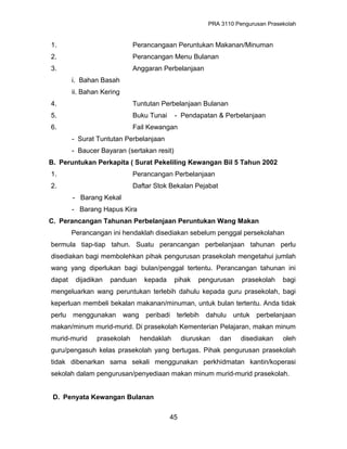 PRA 3110 Pengurusan Prasekolah
1. Perancangaan Peruntukan Makanan/Minuman
2. Perancangan Menu Bulanan
3. Anggaran Perbelanjaan
i. Bahan Basah
ii. Bahan Kering
4. Tuntutan Perbelanjaan Bulanan
5. Buku Tunai - Pendapatan & Perbelanjaan
6. Fail Kewangan
- Surat Tuntutan Perbelanjaan
- Baucer Bayaran (sertakan resit)
B. Peruntukan Perkapita ( Surat Pekeliling Kewangan Bil 5 Tahun 2002
1. Perancangan Perbelanjaan
2. Daftar Stok Bekalan Pejabat
- Barang Kekal
- Barang Hapus Kira
C. Perancangan Tahunan Perbelanjaan Peruntukan Wang Makan
Perancangan ini hendaklah disediakan sebelum penggal persekolahan
bermula tiap-tiap tahun. Suatu perancangan perbelanjaan tahunan perlu
disediakan bagi membolehkan pihak pengurusan prasekolah mengetahui jumlah
wang yang diperlukan bagi bulan/penggal tertentu. Perancangan tahunan ini
dapat dijadikan panduan kepada pihak pengurusan prasekolah bagi
mengeluarkan wang peruntukan terlebih dahulu kepada guru prasekolah, bagi
keperluan membeli bekalan makanan/minuman, untuk bulan tertentu. Anda tidak
perlu menggunakan wang peribadi terlebih dahulu untuk perbelanjaan
makan/minum murid-murid. Di prasekolah Kementerian Pelajaran, makan minum
murid-murid prasekolah hendaklah diuruskan dan disediakan oleh
guru/pengasuh kelas prasekolah yang bertugas. Pihak pengurusan prasekolah
tidak dibenarkan sama sekali menggunakan perkhidmatan kantin/koperasi
sekolah dalam pengurusan/penyediaan makan minum murid-murid prasekolah.
D. Penyata Kewangan Bulanan
45
 