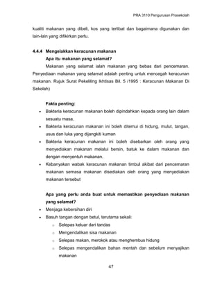 PRA 3110 Pengurusan Prasekolah
kualiti makanan yang dibeli, kos yang terlibat dan bagaimana digunakan dan
lain-lain yang difikirkan perlu.
4.4.4 Mengelakkan keracunan makanan
Apa itu makanan yang selamat?
Makanan yang selamat ialah makanan yang bebas dari pencemaran.
Penyediaan makanan yang selamat adalah penting untuk mencegah keracunan
makanan. Rujuk Surat Pekeliling Ikhtisas Bil. 5 /1995 : Keracunan Makanan Di
Sekolah)
Fakta penting:
• Bakteria keracunan makanan boleh dipindahkan kepada orang lain dalam
sesuatu masa.
• Bakteria keracunan makanan ini boleh ditemui di hidung, mulut, tangan,
usus dan luka yang dijangkiti kuman
• Bakteria keracunan makanan ini boleh disebarkan oleh orang yang
menyediakan makanan melalui bersin, batuk ke dalam makanan dan
dengan menyentuh makanan.
• Kebanyakan wabak keracunan makanan timbul akibat dari pencemaran
makanan semasa makanan disediakan oleh orang yang menyediakan
makanan tersebut
Apa yang perlu anda buat untuk memastikan penyediaan makanan
yang selamat?
• Menjaga kebersihan diri
• Basuh tangan dengan betul, terutama sekali:
o Selepas keluar dari tandas
o Mengendalikan sisa makanan
o Selepas makan, merokok atau menghembus hidung
o Selepas mengendalikan bahan mentah dan sebelum menyajikan
makanan
47
 