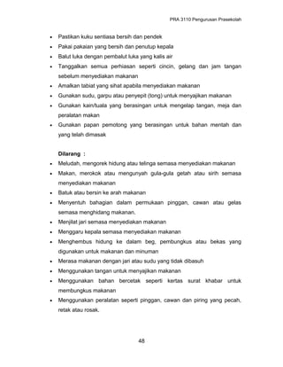 PRA 3110 Pengurusan Prasekolah
• Pastikan kuku sentiasa bersih dan pendek
• Pakai pakaian yang bersih dan penutup kepala
• Balut luka dengan pembalut luka yang kalis air
• Tanggalkan semua perhiasan seperti cincin, gelang dan jam tangan
sebelum menyediakan makanan
• Amalkan tabiat yang sihat apabila menyediakan makanan
• Gunakan sudu, garpu atau penyepit (tong) untuk menyajikan makanan
• Gunakan kain/tuala yang berasingan untuk mengelap tangan, meja dan
peralatan makan
• Gunakan papan pemotong yang berasingan untuk bahan mentah dan
yang telah dimasak
Dilarang :
• Meludah, mengorek hidung atau telinga semasa menyediakan makanan
• Makan, merokok atau mengunyah gula-gula getah atau sirih semasa
menyediakan makanan
• Batuk atau bersin ke arah makanan
• Menyentuh bahagian dalam permukaan pinggan, cawan atau gelas
semasa menghidang makanan.
• Menjilat jari semasa menyediakan makanan
• Menggaru kepala semasa menyediakan makanan
• Menghembus hidung ke dalam beg, pembungkus atau bekas yang
digunakan untuk makanan dan minuman
• Merasa makanan dengan jari atau sudu yang tidak dibasuh
• Menggunakan tangan untuk menyajikan makanan
• Menggunakan bahan bercetak seperti kertas surat khabar untuk
membungkus makanan
• Menggunakan peralatan seperti pinggan, cawan dan piring yang pecah,
retak atau rosak.
48
 