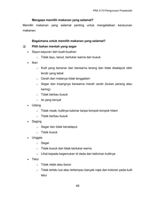PRA 3110 Pengurusan Prasekolah
Mengapa memilih makanan yang selamat?
Memilih makanan yang selamat penting untuk mengelakkan keracunan
makanan.
Bagaimana untuk memilih makanan yang selamat?
 Pilih bahan mentah yang segar
• Sayur-sayuran dan buah-buahan
o Tidak layu, kecut, bertukar warna dan busuk
• Ikan
o Kulit yang bersinar dan berwarna terang dan tidak diselaputi oleh
lendir yang tebal
o Cerah dan matanya tidak tenggelam
o Segar dan insangnya berwarna merah cerah (bukan perang atau
kering)
o Tidak berbau busuk
o Isi yang kenyal
• Udang
o Tidak rosak, kulitnya lutsinar tanpa tompok-tompok hitam
o Tidak berbau busuk
• Daging
o Segar dan tidak berselaput
o Tidak busuk
• Unggas
o Segar
o Tidak busuk dan tidak bertukar warna
o Lihat kepada kegemukan di dada dan kelicinan kulitnya
• Telur
o Tidak retak atau bocor
o Tidak terlalu tua atau terlampau banyak najis dan kotoran pada kulit
telur
49
 