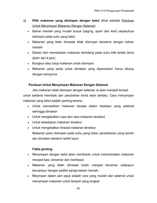 PRA 3110 Pengurusan Prasekolah
 Pilih makanan yang disimpan dengan betul (lihat website Panduan
Untuk Menyimpan Makanan Dengan Selamat)
• Bahan mentah yang mudah busuk (daging, ayam dan ikan) sepatutnya
disimpan pada suhu yang betul
• Makanan yang telah dimasak tidak disimpan bersama dengan bahan
mentah
• Elakan dari membiarkan makanan terhidang pada suhu bilik terlalu lama
(lebih dari 4 jam)
• Bungkus atau tutup makanan untuk disimpan
• Makanan yang sedia untuk dimakan yang dipamerkan harus ditutup
dengan sempurna
Panduan Untuk Menyimpan Makanan Dengan Selamat
Jika makanan tidak disimpan dengan selamat, ia akan menjadi tempat
untuk bakteria membiak dan perubahan kimia akan berlaku. Cara menyimpan
makanan yang betul adalah penting kerana :
• Untuk memastikan makanan berada dalam keadaan yang selamat
sehingga dimakan
• Untuk mengekalkan rupa dan rasa makanan tersebut
• Untuk kesedapan makanan tersebut
• Untuk mengekalkan khasiat makanan tersebut
Makanan perlu disimpan pada suhu yang betul, persekitaran yang bersih
dan dimakan sebelum tarikh luput.
Fakta penting
• Menyimpan dengan betul akan membantu untuk meminimakan makanan
menjadi basi, tercemar dan membazir.
• Makanan yang telah dimasak boleh menjadi tercemar walaupun
bercampur dengan sedikit sahaja bahan mentah.
• Meyimpan dalam peti sejuk adalah cara yang mudah dan selamat untuk
menyimpan makanan untuk tempoh yang singkat
51
 