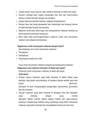 PRA 3110 Pengurusan Prasekolah
• Jangan basuh sayur-sayuran hijau sebelum disimpan di dalam peti sejuk.
• Simpan mentega atau majerin berasingan dari ikan dan buah-buahan
kerana ia boleh berubah dengan bau tersebut.
• Jangan bekukan kembali makanan selepas dinyahbekukan
• Simpan telur dan yang berasaskan telur berasingan dari bawang kerana
ia boleh berubah dengan bau bawang.
• Makanan untuk bayi mesti segar dan buang lebihan makanan tersebut (ia
tidak sepatutnya disimpan langsung).
• Baca label pada pembungkus/bekas makanan untuk cara menyimpan
sebelum dan selepas membukanya.
Bagaimana untuk menyimpan makanan dengan betul?
Ada beberapa cara untuk menyimpan makanan:
• Penyejukan
• Pembekuan
• Penyimpanan pada suhu bilik
Cara untuk menyimpan makanan bergantung kepada jenis makanan.
Bagaimana cara makanan disimpan di dalam peti sejuk?
Peraturan untuk menyimpan makanan di dalam peti sejuk:
Anda perlu:
• Simpan semua makanan yang telah dimasak di dalam bekas yang
bertutup, beg plastik yang bertutup, di bungkus dengan plastik nipis atau
kertas aluminium.
(Kenapa? Ini akan mengurangkan pengeringan, pencemaran, perubahan
bau dan tumpah)
• Simpan makanan yang telah dimasak di bahagian atas dan bahagian
yang berbeza dengan yang mentah
(Kenapa? Bahan mentah seperti daging mentah dan sayur-sayuran
biasanya mengandungi bakteria yang merbahaya yang boleh mencemar
makanan yang telah dimasak dan menyebabkan keracunan dan basi)
52
 