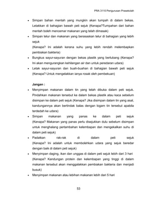 PRA 3110 Pengurusan Prasekolah
• Simpan bahan mentah yang mungkin akan tumpah di dalam bekas.
Letakkan di bahagian bawah peti sejuk (Kenapa?Tumpahan dari bahan
mentah boleh mencemar makanan yang telah dimasak)
• Simpan telur dan makanan yang berasaskan telur di bahagian yang lebih
sejuk
(Kenapa? Ini adalah kerana suhu yang lebih rendah melembapkan
pembiakan bakteria)
• Bungkus sayur-sayuran dengan bekas plastik yang berlubang (Kenapa?
Ini akan mengurangkan kehilangan air dan untuk peredaran udara)
• Letak sayur-sayuran dan buah-buahan di bahagian bawah peti sejuk
(Kenapa? Untuk mengelakkan ianya rosak oleh pembekuan)
Jangan :
• Menyimpan makanan dalam tin yang telah dibuka dalam peti sejuk.
Pindahkan makanan tersebut ke dalam bekas plastik atau kaca sebelum
disimpan ke dalam peti sejuk (Kenapa? Jika disimpan dalam tin yang asal,
kandungannya akan bertindak balas dengan logam tin tersebut apabila
terdedah ke udara)
• Simpan makanan yang panas ke dalam peti sejuk
(Kenapa? Makanan yang panas perlu disejukkan dulu sebelum disimpan
untuk menghalang pertambahan kelembapan dan mengekalkan suhu di
dalam peti sejuk)
• Padatkan rak-rak di dalam peti sejuk
(Kenapa? Ini adalah untuk membolehkan udara yang sejuk beredar
dengan baik di dalam peti sejuk)
• Menyimpan daging, ikan dan unggas di dalam peti sejuk lebih dari 3 hari
(Kenapa? Kandungan protein dan kelembapan yang tinggi di dalam
makanan tersebut akan menggalakkan pembiakan bakteria dan menjadi
busuk)
• Menyimpan makanan atau lebihan makanan lebih dari 5 hari
53
 