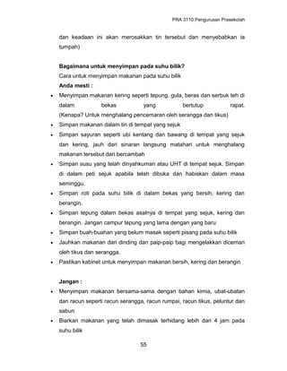 PRA 3110 Pengurusan Prasekolah
dan keadaan ini akan merosakkan tin tersebut dan menyebabkan ia
tumpah)
Bagaimana untuk menyimpan pada suhu bilik?
Cara untuk menyimpan makanan pada suhu bilik
Anda mesti :
• Menyimpan makanan kering seperti tepung, gula, beras dan serbuk teh di
dalam bekas yang bertutup rapat.
(Kenapa? Untuk menghalang pencemaran oleh serangga dan tikus)
• Simpan makanan dalam tin di tempat yang sejuk
• Simpan sayuran seperti ubi kentang dan bawang di tempat yang sejuk
dan kering, jauh dari sinaran langsung matahari untuk menghalang
makanan tersebut dari bercambah
• Simpan susu yang telah dinyahkuman atau UHT di tempat sejuk. Simpan
di dalam peti sejuk apabila telah dibuka dan habiskan dalam masa
seminggu.
• Simpan roti pada suhu bilik di dalam bekas yang bersih, kering dan
berangin.
• Simpan tepung dalam bekas asalnya di tempat yang sejuk, kering dan
berangin. Jangan campur tepung yang lama dengan yang baru
• Simpan buah-buahan yang belum masak seperti pisang pada suhu bilik
• Jauhkan makanan dari dinding dan paip-paip bagi mengelakkan dicemari
oleh tikus dan serangga.
• Pastikan kabinet untuk menyimpan makanan bersih, kering dan berangin
Jangan :
• Menyimpan makanan bersama-sama dengan bahan kimia, ubat-ubatan
dan racun seperti racun serangga, racun rumpai, racun tikus, peluntur dan
sabun
• Biarkan makanan yang telah dimasak terhidang lebih dari 4 jam pada
suhu bilik
55
 