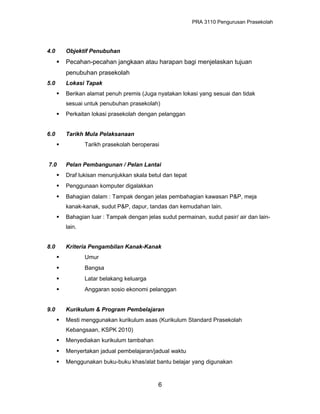 PRA 3110 Pengurusan Prasekolah
4.0 Objektif Penubuhan
 Pecahan-pecahan jangkaan atau harapan bagi menjelaskan tujuan
penubuhan prasekolah
5.0 Lokasi Tapak
 Berikan alamat penuh premis (Juga nyatakan lokasi yang sesuai dan tidak
sesuai untuk penubuhan prasekolah)
 Perkaitan lokasi prasekolah dengan pelanggan
6.0 Tarikh Mula Pelaksanaan
 Tarikh prasekolah beroperasi
7.0 Pelan Pembangunan / Pelan Lantai
 Draf lukisan menunjukkan skala betul dan tepat
 Penggunaan komputer digalakkan
 Bahagian dalam : Tampak dengan jelas pembahagian kawasan P&P, meja
kanak-kanak, sudut P&P, dapur, tandas dan kemudahan lain.
 Bahagian luar : Tampak dengan jelas sudut permainan, sudut pasir/ air dan lain-
lain.
8.0 Kriteria Pengambilan Kanak-Kanak
 Umur
 Bangsa
 Latar belakang keluarga
 Anggaran sosio ekonomi pelanggan
9.0 Kurikulum & Program Pembelajaran
 Mesti menggunakan kurikulum asas (Kurikulum Standard Prasekolah
Kebangsaan, KSPK 2010)
 Menyediakan kurikulum tambahan
 Menyertakan jadual pembelajaran/jadual waktu
 Menggunakan buku-buku khas/alat bantu belajar yang digunakan
6
 