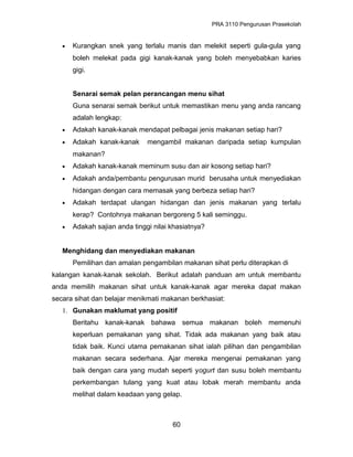 PRA 3110 Pengurusan Prasekolah
• Kurangkan snek yang terlalu manis dan melekit seperti gula-gula yang
boleh melekat pada gigi kanak-kanak yang boleh menyebabkan karies
gigi.
Senarai semak pelan perancangan menu sihat
Guna senarai semak berikut untuk memastikan menu yang anda rancang
adalah lengkap:
• Adakah kanak-kanak mendapat pelbagai jenis makanan setiap hari?
• Adakah kanak-kanak mengambil makanan daripada setiap kumpulan
makanan?
• Adakah kanak-kanak meminum susu dan air kosong setiap hari?
• Adakah anda/pembantu pengurusan murid berusaha untuk menyediakan
hidangan dengan cara memasak yang berbeza setiap hari?
• Adakah terdapat ulangan hidangan dan jenis makanan yang terlalu
kerap? Contohnya makanan bergoreng 5 kali seminggu.
• Adakah sajian anda tinggi nilai khasiatnya?
Menghidang dan menyediakan makanan
Pemilihan dan amalan pengambilan makanan sihat perlu diterapkan di
kalangan kanak-kanak sekolah. Berikut adalah panduan am untuk membantu
anda memilih makanan sihat untuk kanak-kanak agar mereka dapat makan
secara sihat dan belajar menikmati makanan berkhasiat:
1. Gunakan maklumat yang positif
Beritahu kanak-kanak bahawa semua makanan boleh memenuhi
keperluan pemakanan yang sihat. Tidak ada makanan yang baik atau
tidak baik. Kunci utama pemakanan sihat ialah pilihan dan pengambilan
makanan secara sederhana. Ajar mereka mengenai pemakanan yang
baik dengan cara yang mudah seperti yogurt dan susu boleh membantu
perkembangan tulang yang kuat atau lobak merah membantu anda
melihat dalam keadaan yang gelap.
60
 