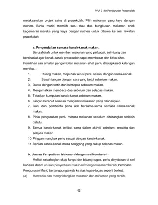 PRA 3110 Pengurusan Prasekolah
melaksanakan projek sains di prasekolah. Pilih makanan yang kaya dengan
nutrien. Bantu murid memilih satu atau dua bungkusan makanan snek
kegemaran mereka yang kaya dengan nutrien untuk dibawa ke sesi lawatan
prasekolah.
a. Pengendalian semasa kanak-kanak makan.
Berusahalah untuk memberi makanan yang pelbagai, seimbang dan
berkhasiat agar kanak-kanak prasekolah dapat membesar dan kekal sihat.
Pemilihan dan amalan pengambilan makanan sihat perlu diterapkan di kalangan
mereka. :
1. Ruang makan, meja dan kerusi perlu sesuai dengan kanak-kanak.
2. Basuh tangan dengan cara yang betul sebelum makan.
3. Duduk dengan tertib dan bersopan sebelum makan.
4. Mengamalkan membaca doa sebelum dan selepas makan.
5. Tetapkan kumpulan kanak-kanak sebelum makan.
6. Jangan berebut semasa mengambil makanan yang dihidangkan.
7. Guru dan pembantu perlu ada bersama-sama semasa kanak-kanak
makan.
8. Pihak pengurusan perlu merasa makanan sebelum dihidangkan terlebih
dahulu.
9. Semua kanak-kanak terlibat sama dalam aktiviti sebelum, sewaktu dan
selepas makan.
10.Pinggan mangkuk perlu sesuai dengan kanak-kanak.
11.Berikan kanak-kanak masa senggang yang cukup selepas makan.
b. Urusan Penyediaan Makanan/Mengemas/Membersih
Melihat sebahagian skop fungsi dan bidang tugas, perlu dinyatakan di sini
bahawa dalam urusan penyediaan makanan/mengemas/membersih, Pembantu
Pengurusan Murid bertanggungjawab ke atas tugas-tugas seperti berikut:
(a) Menyedia dan menghidangkan makanan dan minuman yang bersih,
62
 