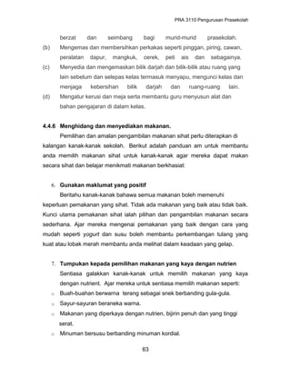 PRA 3110 Pengurusan Prasekolah
berzat dan seimbang bagi murid-murid prasekolah.
(b) Mengemas dan membersihkan perkakas seperti pinggan, piring, cawan,
peralatan dapur, mangkuk, cerek, peti ais dan sebagainya.
(c) Menyedia dan mengemaskan bilik darjah dan bilik-bilik atau ruang yang
lain sebelum dan selepas kelas termasuk menyapu, mengunci kelas dan
menjaga kebersihan bilik darjah dan ruang-ruang lain.
(d) Mengatur kerusi dan meja serta membantu guru menyusun alat dan
bahan pengajaran di dalam kelas.
4.4.6 Menghidang dan menyediakan makanan.
Pemilihan dan amalan pengambilan makanan sihat perlu diterapkan di
kalangan kanak-kanak sekolah. Berikut adalah panduan am untuk membantu
anda memilih makanan sihat untuk kanak-kanak agar mereka dapat makan
secara sihat dan belajar menikmati makanan berkhasiat:
6. Gunakan maklumat yang positif
Beritahu kanak-kanak bahawa semua makanan boleh memenuhi
keperluan pemakanan yang sihat. Tidak ada makanan yang baik atau tidak baik.
Kunci utama pemakanan sihat ialah pilihan dan pengambilan makanan secara
sederhana. Ajar mereka mengenai pemakanan yang baik dengan cara yang
mudah seperti yogurt dan susu boleh membantu perkembangan tulang yang
kuat atau lobak merah membantu anda melihat dalam keadaan yang gelap.
7. Tumpukan kepada pemilihan makanan yang kaya dengan nutrien
Sentiasa galakkan kanak-kanak untuk memilih makanan yang kaya
dengan nutrient. Ajar mereka untuk sentiasa memilih makanan seperti:
o Buah-buahan berwarna terang sebagai snek berbanding gula-gula.
o Sayur-sayuran beraneka warna.
o Makanan yang diperkaya dengan nutrien, bijirin penuh dan yang tinggi
serat.
o Minuman bersusu berbanding minuman kordial.
63
 