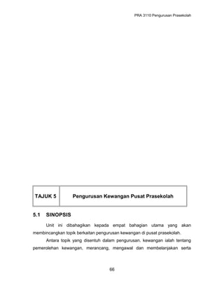 PRA 3110 Pengurusan Prasekolah
TAJUK 5 Pengurusan Kewangan Pusat Prasekolah
5.1 SINOPSIS
Unit ini dibahagikan kepada empat bahagian utama yang akan
membincangkan topik berkaitan pengurusan kewangan di pusat prasekolah.
Antara topik yang disentuh dalam pengurusan. kewangan ialah tentang
pemerolehan kewangan, merancang, mengawal dan membelanjakan serta
66
 