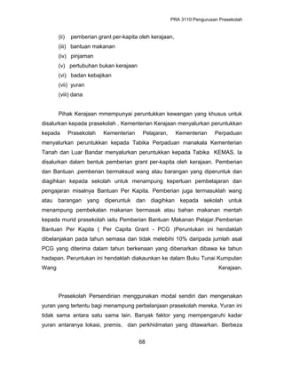 PRA 3110 Pengurusan Prasekolah
(ii) pemberian grant per-kapita oleh kerajaan,
(iii) bantuan makanan
(iv) pinjaman
(v) pertubuhan bukan kerajaan
(vi) badan kebajikan
(vii) yuran
(viii) dana
Pihak Kerajaan mmempunyai peruntukkan kewangan yang khusus untuk
disalurkan kepada prasekolah . Kementerian Kerajaan menyalurkan peruntukkan
kepada Prasekolah Kementerian Pelajaran, Kementerian Perpaduan
menyalurkan peruntukkan kepada Tabika Perpaduan manakala Kementerian
Tanah dan Luar Bandar menyalurkan peruntukkan kepada Tabika KEMAS. Ia
disalurkan dalam bentuk pemberian grant per-kapita oleh kerajaan. Pemberian
dan Bantuan ,pemberian bermaksud wang atau barangan yang diperuntuk dan
diagihkan kepada sekolah untuk menampung keperluan pembelajaran dan
pengajaran misalnya Bantuan Per Kapita. Pemberian juga termasuklah wang
atau barangan yang diperuntuk dan diagihkan kepada sekolah untuk
menampung pembekalan makanan bermasak atau bahan makanan mentah
kepada murid prasekolah iaitu Pemberian Bantuan Makanan Pelajar.Pemberian
Bantuan Per Kapita ( Per Capita Grant - PCG )Peruntukan ini hendaklah
dibelanjakan pada tahun semasa dan tidak melebihi 10% daripada jumlah asal
PCG yang diterima dalam tahun berkenaan yang dibenarkan dibawa ke tahun
hadapan. Peruntukan ini hendaklah diakaunkan ke dalam Buku Tunai Kumpulan
Wang Kerajaan.
Prasekolah Persendirian menggunakan modal sendiri dan mengenakan
yuran yang tertentu bagi menampung perbelanjaan prasekolah mereka. Yuran ini
tidak sama antara satu sama lain. Banyak faktor yang mempengaruhi kadar
yuran antaranya lokasi, premis, dan perkhidmatan yang ditawarkan. Berbeza
68
 