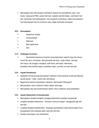 PRA 3110 Pengurusan Prasekolah
 Menyatakan jika ada program tambahan seperti hari pendaftaran atau suai
kenal, mesyuarat PIBG, sukan tahunan, lawatan sambil belajar, sambutan hari
jadi, sambutan hari kebangsaan, hari anugerah cemerlang, majlis konvokesyen,
hari kebudayaan dan ko kurikulum atau majlis sambutan perayaan.
10.0 Kemudahan
 Keperluan tandas
 Ruang belajar
 Rekreasi
 Bilik sakit/rehat
 Stor
11.0 Cadangan Inventori
 Senaraikan kesemua inventori yang diperlukan seperti meja dan kerusi
murid dan guru, komputer, alat pencetak,rak buku, meja makan, rak beg
dan kasut, rak pinggan mangkuk, katil rehat, peti sejuk, televisyen,
peralatan atau kabinet dapur, peralatan dapur, pemain vcd dan lain-lain.
12.0 Aspek Pemakanan
 Nyatakan prinsip-prinsip penyediaan makanan (menunjukkan kualiti pemakanan
kanak-kanak – halal , bersih dan seimbang)
 Bagaimana bentuk penyediaan makanan. Bermasak? Ditempah?
 Menyertakan menu makanan harian dalam seminggu
 Menyatakan jika ada keistimewaan dalam menu makanan yang disediakan
13.0 Aspek Kebersihan & Keselamatan
 Menyatakan langkah-langkah menjaga kebersihan kawasan prasekolah
 Langkah-langkah kebersihan: Panduan mencuci tangan, menggosok gigi dan
lain-lain
 Langkah-langkah keselamatan: Kawasan persekitaran tiada benda tajam/ licin,
pengawasan dari kawasan jalan raya dan lain-lain.
 Amalan penerapan rutin kebersihan
7
 
