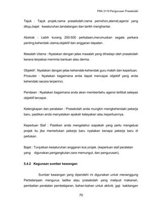 PRA 3110 Pengurusan Prasekolah
Tajuk : Tajuk projek,nama prasekolah,nama pemohon,alamat,agensi yang
dituju,bajet keseluruhan,tandatangan dan tarikh menghantar.
Abstrak : Lebih kurang 200-500 perkataan,merumuskan segala perkara
penting,kehendak utama,objektif dan anggaran dapatan.
Masalah Utama : Nyatakan dengan jelas masalah yang dihadapi oleh prasekolah
kerana terpaksa meminta bantuan atau derma.
Objektif : Nyatakan dengan jelas kehendak-kehendak guru malah dan keperluan.
Prosuder : Nyatakan bagaimana anda dapat mencapai objektif yang anda
kehendaki secara terperinci.
Penilaian : Nyatakan bagaimana anda akan memberitahu agensi terlibat selepas
objektif tercapai.
Kelengkapan dan peralatan : Prasekolah anda mungkin mengkehendaki pekerja
baru, pastikan anda menyatakan apakah kelayakan atau keperluannya.
Keperluan Staf : Pastikan anda mengetahui siapakah yang perlu mengetuai
projek itu jika memerlukan pekerja baru nyatakan kenapa pekerja baru di
perlukan.
Bajet : Tunjukkan keseluruhan anggaran kos projek. (keperluan staf peralatan
yang digunakan,pengangkutan,cara memungut, dan pengurusan).
5.4.2 Kegunaan sumber kewangan
Sumber kewangan yang diperolehi ini digunakan untuk menanggung
Perbelanjaan mengurus tadika atau prasekolah yang meliputi makanan,
pembelian peralatan pembelajaran, bahan-bahan untuk aktiviti, gaji kakitangan
70
 