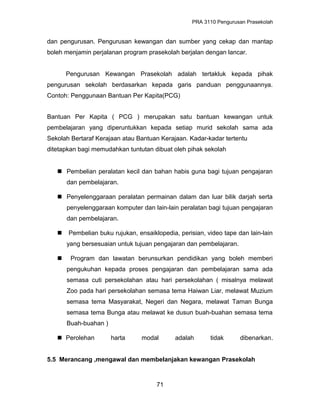 PRA 3110 Pengurusan Prasekolah
dan pengurusan. Pengurusan kewangan dan sumber yang cekap dan mantap
boleh menjamin perjalanan program prasekolah berjalan dengan lancar.
Pengurusan Kewangan Prasekolah adalah tertakluk kepada pihak
pengurusan sekolah berdasarkan kepada garis panduan penggunaannya.
Contoh: Penggunaan Bantuan Per Kapita(PCG)
Bantuan Per Kapita ( PCG ) merupakan satu bantuan kewangan untuk
pembelajaran yang diperuntukkan kepada setiap murid sekolah sama ada
Sekolah Bertaraf Kerajaan atau Bantuan Kerajaan. Kadar-kadar tertentu
ditetapkan bagi memudahkan tuntutan dibuat oleh pihak sekolah
 Pembelian peralatan kecil dan bahan habis guna bagi tujuan pengajaran
dan pembelajaran.
 Penyelenggaraan peralatan permainan dalam dan luar bilik darjah serta
penyelenggaraan komputer dan lain-lain peralatan bagi tujuan pengajaran
dan pembelajaran.
 Pembelian buku rujukan, ensaiklopedia, perisian, video tape dan lain-lain
yang bersesuaian untuk tujuan pengajaran dan pembelajaran.
 Program dan lawatan berunsurkan pendidikan yang boleh memberi
pengukuhan kepada proses pengajaran dan pembelajaran sama ada
semasa cuti persekolahan atau hari persekolahan ( misalnya melawat
Zoo pada hari persekolahan semasa tema Haiwan Liar, melawat Muzium
semasa tema Masyarakat, Negeri dan Negara, melawat Taman Bunga
semasa tema Bunga atau melawat ke dusun buah-buahan semasa tema
Buah-buahan )
 Perolehan harta modal adalah tidak dibenarkan.
5.5 Merancang ,mengawal dan membelanjakan kewangan Prasekolah
71
 