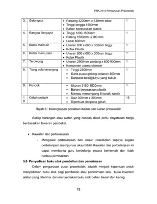 PRA 3110 Pengurusan Prasekolah
3. Gelongsor • Panjang 3200mm x 630mm lebar
• Tinggi tangga 1500mm
• Bahan berasaskan plastik
1
4. Rangka Bergayut • Tinggi 1200-1500mm
• Palang 1500mm -2100 mm
• Lebar 600mm
1
5. Kotak main air • Ukuran 800 x 600 x 300mm tinggi
• Kotak Plastik
1
6. Kotak main pasir • Ukuran 800 x 600 x 300mm tinggi
• Kotak Plastik
1
7. Terowong • Ukuran 2500mm panjang x 600-900mm
• Komponen utama silender
1
8. Tiang bola keranjang • Tinggi 2500mm
• Garis pusat gelong lontaran 350mm
• Daripada besi@kayu yang kukuh
1
9. Pondok • Ukuran 3180-1830mm
• Bahan berasaskan plastik
• Mampu menampung 5 kanak-kanak
1
1
0
Getah pelapik • Saiz 300mm x 300mm
• Diperbuat daripada getah
16
Rajah 6 : Kelengkapan peralatan dalam dan luaran prasekolah
Setiap barangan atau alatan yang hendak dibeli perlu dinyatakan harga
berdasarkan tawaran pembekal.
• Kawalan dan perbelanjaan
- Mengawal perbelanjaan dan akaun prasekolah supaya segala
perbelanjaan mempunyai akauntibiliti.Kawalan dan perbelanjaan ini
dapat membantu guru berbelanja secara berhemah dan tidak
berlaku pembaziran.
5.6 Penyediaan buku stok pembelian dan penerimaan
Dalam pengurusan pusat prasekolah, adalah menjadi keperluan untuk
menyediakan buku stok bagi pembelian atau penerimaan iaitu buku inventori
alatan yang diterima dan menyediakan buku stok bahan basah dan kering
75
 