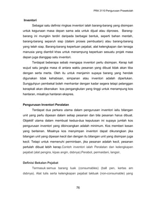 PRA 3110 Pengurusan Prasekolah
Inventori
Sebagai satu definisi ringkas inventori ialah barang-barang yang disimpan
untuk kegunaan masa depan sama ada untuk dijual atau diproses. Barang-
barang ini mungkin terdiri daripada berbagai bentuk, seperti bahan mentah,
barang-barang separuh siap (dalam proses pembuatan) atau barang-barang
yang telah siap. Barang-barang keperluan pejabat, alat kelengkapan dan tenaga
manusia yang diambil khas untuk menampung keperluan sesuatu projek masa
depan juga dianggap satu inventori.
Terdapat beberapa sebab mengapa inventori perlu disimpan. Kerap kali
wujud satu jangka masa di antara waktu pesanan yang dibuat tidak akan tiba
dengan serta merta. Oleh itu untuk menjamin supaya barang yang hendak
digunakan tidak kehabisan, simpanan atau inventori adalah diperlukan.
Sungguhpun pembekal boleh menhantar dengan kadar segera tetapi pelanggan
kerapkali akan dikenakan kos pengangkutan yang tinggi untuk menampung kos
hantaran, misalnya hantaran ekspres.
Pengurusan Inventori Peralatan
Terdapat dua perkara utama dalam pengurusan inventori iaitu bilangan
unit yang perlu dipesan dalam setiap pesanan dan bila pesanan harus dibuat.
Objektif utama dalam membuat kedua-dua keputusan ini supaya jumlah kos
pengurusan inventori yang dibincangkan adalah minimum. Kos memberi kesan
yang berlainan. Misalnya kos menyimpan inventori dapat dikurangkan jika
bilangan unit yang dipesan kecil dan dengan itu bilangan unit yang disimpan juga
kecil. Tetapi untuk memenuhi permintaan, jika pesanan adalah kecil, pesanan
perlulah dibuat lebih kerap.Contoh inventori ialah Peralatan dan kelengkapan
pejabat (alat pengira, kipas angin, dsbnya).Perabot, permaidani, langsir,
Definisi Bekalan Pejabat
Termasuk semua barang luak (consumables) (ball pen, kertas am
dsbnya). Alat tulis serta kelengkapan pejabat takluak (non-consumable) yang
76
 