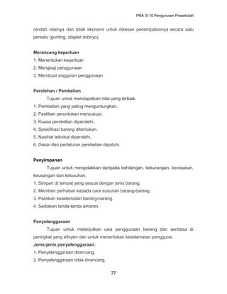 PRA 3110 Pengurusan Prasekolah
rendah nilainya dan tidak ekonomi untuk dikesan penempatannya secara satu
persatu (gunting, stapler dsbnya).
Merancang keperluan
1. Menentukan keperluan
2. Mengkaji penggunaan
3. Membuat anggaran penggunaan
Perolehan / Pembelian
Tujuan untuk mendapatkan nilai yang terbaik.
1. Pembelian yang paling menguntungkan.
2. Pastikan peruntukan mencukupi.
3. Kuasa pembelian diperolehi.
4. Spesifikasi barang ditentukan.
5. Nasihat teknikal diperolehi.
6. Dasar dan pertaturan pembelian dipatuhi.
Penyimpanan
Tujuan untuk mengelakkan daripada kehilangan, kekurangan, kerosakan,
keusangan dan kelusuhan.
1. Simpan di tempat yang sesuai dengan jenis barang.
2. Memberi perhatian kepada cara susunan barang-barang.
3. Pastikan keselamatan barang-barang.
4. Sediakan tanda-tanda amaran.
Penyelenggaraan
Tujuan untuk melanjutkan usia penggunaan barang dan sentiasa di
peringkat yang efisyen dan untuk menentukan keselamatan pengguna.
Jenis-jenis penyelenggaraan:
1. Penyelenggaraan dirancang.
2. Penyelenggaraan tidak dirancang.
77
 