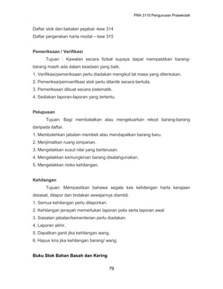 PRA 3110 Pengurusan Prasekolah
Daftar stok dan bekalan pejabat -kew 314
Daftar pergerakan harta modal – kew 315
Pemeriksaan / Verifikasi
Tujuan : Kawalan secara fizikal supaya dapat mempastikan barang-
barang masih ada dalam keadaan yang baik.
1. Verifikasi/pemeriksaan perlu diadakan mengikut lat masa yang ditentukan.
2. Pemeriksa/pemverifikasi stok perlu dilantik secara bertulis.
3. Pemeriksaan dibuat secara sistematik.
4. Sediakan laporan-laporan yang tertentu.
Pelupusan
Tujuan: Bagi membatalkan atau mengeluarkan rekod barang-barang
daripada daftar.
1. Membolehkan jabatan membeli atau mendapatkan barang baru.
2. Menjimatkan ruang simpanan.
3. Mengelakkan susut nilai yang berterusan.
4. Mengelakkan kemungkinan barang disalahgunakan.
5. Mengelakkan risiko kehilangan.
Kehilangan
Tujuan: Mempastikan bahawa segala kes kehilangan harta kerajaan
disiasat, dilapor dan tindakan sewajarnya diambil.
1. Semua kehilangan perlu dilaporkan.
2. Kehilangan jenayah memerlukan laporan polis serta laporan awal
3. Siasatan jabatan/kementerian perlu diadakan.
4. Laporan akhir.
5. Dapatkan ganti jika kehilangan wang.
6. Hapus kira jika kehilangan barang/ wang.
Buku Stok Bahan Basah dan Kering
79
 