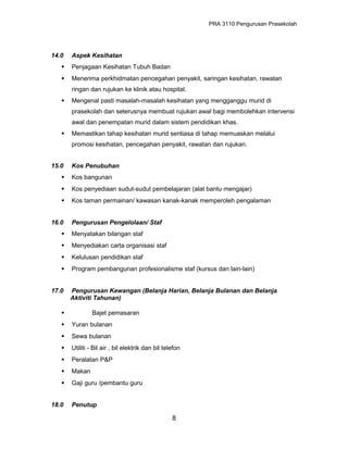 PRA 3110 Pengurusan Prasekolah
14.0 Aspek Kesihatan
 Penjagaan Kesihatan Tubuh Badan
 Menerima perkhidmatan pencegahan penyakit, saringan kesihatan, rawatan
ringan dan rujukan ke klinik atau hospital.
 Mengenal pasti masalah-masalah kesihatan yang mengganggu murid di
prasekolah dan seterusnya membuat rujukan awal bagi membolehkan intervensi
awal dan penempatan murid dalam sistem pendidikan khas.
 Memastikan tahap kesihatan murid sentiasa di tahap memuaskan melalui
promosi kesihatan, pencegahan penyakit, rawatan dan rujukan.
15.0 Kos Penubuhan
 Kos bangunan
 Kos penyediaan sudut-sudut pembelajaran (alat bantu mengajar)
 Kos taman permainan/ kawasan kanak-kanak memperoleh pengalaman
16.0 Pengurusan Pengelolaan/ Staf
 Menyatakan bilangan staf
 Menyediakan carta organisasi staf
 Kelulusan pendidikan staf
 Program pembangunan profesionalisme staf (kursus dan lain-lain)
17.0 Pengurusan Kewangan (Belanja Harian, Belanja Bulanan dan Belanja
Aktiviti Tahunan)
 Bajet pemasaran
 Yuran bulanan
 Sewa bulanan
 Utiliti - Bil air , bil elektrik dan bil telefon
 Peralatan P&P
 Makan
 Gaji guru /pembantu guru
18.0 Penutup
8
 
