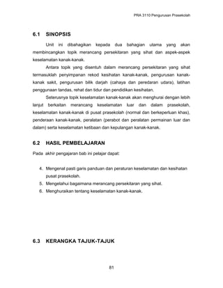 PRA 3110 Pengurusan Prasekolah
6.1 SINOPSIS
Unit ini dibahagikan kepada dua bahagian utama yang akan
membincangkan topik merancang persekitaran yang sihat dan aspek-aspek
keselamatan kanak-kanak.
Antara topik yang disentuh dalam merancang persekitaran yang sihat
termasuklah penyimpanan rekod kesihatan kanak-kanak, pengurusan kanak-
kanak sakit, pengurusan bilik darjah (cahaya dan peredaran udara), latihan
penggunaan tandas, rehat dan tidur dan pendidikan kesihatan.
Seterusnya topik keselamatan kanak-kanak akan menghurai dengan lebih
lanjut berkaitan merancang keselamatan luar dan dalam prasekolah,
keselamatan kanak-kanak di pusat prasekolah (normal dan berkeperluan khas),
penderaan kanak-kanak, peralatan (perabot dan peralatan permainan luar dan
dalam) serta keselamatan ketibaan dan kepulangan kanak-kanak.
6.2 HASIL PEMBELAJARAN
Pada akhir pengajaran bab ini pelajar dapat:
4. Mengenal pasti garis panduan dan peraturan keselamatan dan kesihatan
pusat prasekolah.
5. Mengetahui bagaimana merancang persekitaran yang sihat.
6. Menghuraikan tentang keselamatan kanak-kanak.
6.3 KERANGKA TAJUK-TAJUK
81
 