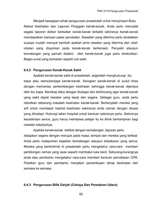 PRA 3110 Pengurusan Prasekolah
Menjadi kewajipan pihak pengurusan prasekolah untuk menyimpan Buku
Rekod Kesihatan dan Laporan Pergigian kanak-kanak. Anda perlu mencatat
segala laporan doktor berkaitan kanak-kanak terbabit sekiranya kanak-kanak
mendapatkan bantuan pakar perubatan. Rawatan yang diterima perlu dicatatkan
supaya mudah merujuk kembali apakah jenis rawatan yang diterima dan ubat-
ubatan yang disyorkan pada kanak-kanak berkenaan. Penyakit ataupun
kemalangan yang pernah dialami oleh kanak-kanak juga perlu direkodkan.
Begitu surat yang berkaitan seperti cuti sakit.
6.4.2 Pengurusan Kanak-Kanak Sakit
Apabila kanak-kanak sakit di prasekolah, segeralah menghubungi ibu
bapa atau waris/penjaga kanak-kanak. Asingkan kanak-kanak di sudut khas
dengan memantau perkembangan kesihatan sehingga kanak-kanak dijemput
oleh ibu bapa. Bersikap telus dengan ibubapa dan berbincang agar kanak-kanak
yang sakit dapat rawatan yang tepat dan segera. Sebagai guru, anda perlu
rekodkan sebarang masalah kesihatan kanak-kanak. Bertanyalah mereka yang
arif untuk mendapat nasihat kesihatan sekiranya anda cemas dengan situasi
yang dihadapi. Hubungi talian hospital untuk bantuan sekiranya perlu. Sekiranya
kecederaan serius, guru harus membawa pelajar itu ke klinik berhampiran bagi
rawatan selanjutnya.
Apabila kanak-kanak terlibat dengan kemalangan, laporan perlu
disiapkan segera dengan merujuk pada masa, tempat dan mereka yang terlibat.
Anda perlu melaporkan kejadian kemalangan ataupun kebakaran yang serius.
Mereka yang berkhidmat di prasekolah perlu mengetahui cara-cara memberi
pertolongan cemas yang asas seperti membalut luka kecil. Sekurang-kurangnya
anda atau pembantu mengetahui cara-cara memberi bantuan pernafasan CPR.
Pastikan guru dan pembantu menjalani pemeriksaan tahap kesihatan dari
semasa ke semasa.
6.4.3 Pengurusan Bilik Darjah (Cahaya Dan Peredaran Udara)
83
 