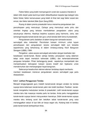 PRA 3110 Pengurusan Prasekolah
Faktor-faktor yang boleh mempengaruhi corak dan suasana interaksi di
dalam bilik darjah pada lazimnya boleh diklasifikasikan kepada tiga kategori iaitu
faktor fizikal, faktor kemanusiaan yang boleh di lihat dari segi faktor sosial dan
emosi, dan faktor teknikal (Mak Soon Sang,2008).
Ruang di dalam premis prasekolah harus menerima pengudaraan dan
pencahayaan yang mencukupi. Cahaya yang mencukupi serta pintu dan
orientasi tingkap yang terbuka membolehkan pengedaran udara yang
secukupnya diterima. Hasilnya terjelma suasana yang harmonis, ceria, dan
semangat kepada kanak-kanak dan guru untuk berada lebih lama di prasekolah.
Pengudaraan perlu diadakan di dalam bangunan samaada secara
semulajadi atau mekanikal. Peruntukan bukaan minimum untuk tujuan
pencahayaan dan pengudaraan secara semulajadi telah pun tersedia
sepertimana yang terkandung di dalam Undang-undang Kecil Bangunan
Seragam (UBBL) 1984.
Pengaliran udara secara semulajadi ada kaitan dengan kesihatan dan
keselesaan kanak-kanak. Bukan sahaja berlaku penyejukan ruang dalaman
tetapi anda dapat mematuhi kehendak (UBBL) dan kehendak-kehendak
penguasa tempatan. Pihak bertanggung jawab sepatutnya memperbaiki dan
memperluaskan kefungsian bukaan secara kreatif dan bijaksana untuk
memakmurkan dan memanjangkan hayat bangunan.
Seterusnya keseluruhan elemen-elemen landskap dapat membantu
memberi keselesaan menerusi pengudaraan secara semulajadi juga perlu
disepadukan.
6.4.4 Latihan Penggunaan Tandas
Menjadi tanggungjawab guru melatih kanak-kanak dengan amalan ke tandas
supaya lama kelamaan kanak-kanak yakin dan boleh berdikari. Pastikan kanak-
kanak mengetahui kedudukan tandas di prasekolah. Latih kanak-kanak supaya
mereka tahu bila masanya mereka perlu ke tandas. Anda perlu menggalakkan
kanak-kanak supaya berani menyuarakan hasratnya. Didik kanak-kanak supaya
mereka tahu tentang aurat dan betulkan tabiat kanak-kanak yang suka
menanggalkan seluar di luar bilik air tanpa segan silu. Kadang kala ini berlaku
pada kanak-kanak berkeperluan khas.
84
 