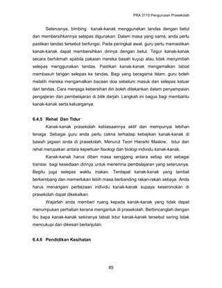 PRA 3110 Pengurusan Prasekolah
Seterusnya, bimbing kanak-kanak menggunakan tandas dengan betul
dan membersihkannya selepas digunakan. Dalam masa yang sama, anda perlu
pastikan tandas tersebut berfungsi. Pada peringkat awal, guru perlu memastikan
kanak-kanak dapat membersihkan dirinya dengan betul. Tegur kanak-kanak
secara berhikmah apabila pakaian mereka basah kuyup atau tidak menyimbah
selepas menggunakan tandas. Pastikan kanak-kanak mengamalkan tabiat
membasuh tangan selepas ke tandas. Bagi yang beragama Islam, guru boleh
melatih mereka mengamalkan bacaan doa sebelum masuk dan selepas keluar
dari tandas. Cara menjaga kebersihan diri boleh ditekankan dalam penyampaian
pengajaran dan pembelajaran di bilik darjah. Langkah ini bagus bagi membantu
kanak-kanak serta keluarganya.
6.4.5 Rehat Dan Tidur
Kanak-kanak prasekolah kebiasaannya aktif dan mempunyai lebihan
tenaga. Sebagai guru anda perlu cakna terhadap kebajikan kanak-kanak di
bawah jagaan anda di prasekolah. Menurut Teori Hierarki Maslow, tidur dan
rehat merupakan antara keperluan fisiologi dan biologi individu kanak-kanak.
Kanak-kanak harus diberi masa senggang antara setiap slot sebagai
transisi bagi kesediaan dirinya untuk menerima pembelajaran yang seterusnya.
Begitu juga selepas waktu makan. Terdapat kanak-kanak yang lambat
berkembang dan memerlukan lebih masa berbanding rakan-rakan sebaya. Anda
harus menangani perbezaan individu kanak-kanak supaya keseronokan di
prasekolah dapat dikekalkan.
Wajarlah anda memberi ruang kepada kanak-kanak yang tidak dapat
menumpukan perhatian kerana mengantuk di prasekolah. Berbincanglah dengan
ibu bapa kanak-kanak sekiranya tabiat tidur kanak-kanak tersebut sering tidak
mencukupi dan dikesan berlanjutan.
6.4.6 Pendidikan Kesihatan
85
 