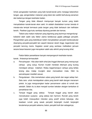 PRA 3110 Pengurusan Prasekolah
Untuk pengawalan kesihatan yang baik kanak-kanak perlu menjaga kebersihan
tangan, gigi, pengendalian makanan yang betul dan sedikit berhubung senaman
dan kaitannya dengan kesihatan badan.
Tangan yang tidak dibasuh mempunyai banyak kuman yang boleh
menyebabkan kanak-kanak akan sakit. Ini adalah disebabkan kuman berada di
merata-rata tempat termasuk pada tangan yang tidak berbasuh dan kelihatan
bersih. Pastikan juga kuku sentiasa dipotong pendek dan kemas.
Tabiat suka makan makanan yang digoreng yang lazimnya mengandungi
kolestrol ialah salah satu faktor utama berlakunya gejala pelbagai penyakit.
Pengambilan gula yang keterlaluan boleh menyebabkan penyakit kardiovaskular
disamping penyakit-penyaklit lain seperti tekanan darah tinggi, kegendutan dan
penyakit kencing manis. Kegiatan sosial yang sentiasa melibatkan jamuan
secara besar-besaran juga merupakan salah satu aktiviti yang kurang sihat.
Faktor-faktor persekitaran banyak mempengaruhi kesihatan kanak-
kanak. Antaranya termasuklah
a. Pencahayaan : Kita akan lebih sihat jika tinggal ditempat yang mempunyai
cahaya yang cukup. Kuman mudah merebak ditempat yang kurang
mendapat cahaya matahari. Walau bagaimanapun cahaya yang terlalu
terang atau malap mungkin akan merosakkan mata. Oleh itu
pencahayaan mestilah sesuai.
b. Pengudaraan : Kita memerlukan udara yang bersih dan segar setiap hari.
Satu cara untuk mendapatkan udara yang bersih ialah dengan menanam
pokok. Ia juga mengurangkan kadar pencemaran udara di rumah dan
sekolah. Selain itu ia akan menjadi sumber bekalan oksigen tambahan di
persekitaran kita.
c. Tempat tinggal yang selesa: Tempat tinggal yang bersih akan
mencetuskan suasana yang selesa dan harmoni. Rumah yang bersih
juga boleh mewujudkan interaksi yang positif antara keluarga. Jika
keadaan rumah yang sesak penyakit berjangkit mudah berjangkit
terutamanya penyakit selsema, batuk, penyakit kulit dan sebagainya.
86
 