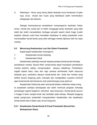 PRA 3110 Pengurusan Prasekolah
d. Kebisingan : Bunyi yang bising akibat daripada bunyi kenderaan di jalan
raya, bunyi binaan dan muzik yang keterlaluan boleh menimbulkan
ketegangan dan tekanan.
Sebagai kesimpulannya persekitaran mempengaruhi kesihatan fizikal,
emosi, mental dan sosial dan ini boleh menggugat tahap kesihatan yang tidak
stabil dan boleh menyebabkan berbagai penyakit seperti darah tinggi mudah
terjebak. Sebuah sudut khas hendaklah disediakan di setiap prasekolah untuk
menempatkan kanak-kanak yang sakit sehingga mereka dijemput oleh ibu bapa
mereka.
6.5 Merancang Keselamatan Luar Dan Dalam Prasekolah
Aspek-aspek keselamatan merangkumi
1. Keselamatan emosi/ psikologi
2. Keselamatan fizikal
Keselamatan psikologi merujuk kepada persepsi kanak-kanak terhadap
persekitaran mereka. Secara fitrah, kanak-kanak dapat merasakan persekitaran
mereka selamat, selesa, menyenangkan ataupun sebaliknya. Persekitaran
negatif seperti takut, risau dan ragu semasa berinteraksi boleh berpunca
daripada guru, pembantu ataupun kanak-kanak lain. Anda dan mereka yang
terlibat secara langsung perlu mencipta dan mengekalkan suasana kondusif
agar kanak-kanak bermotivasi ke arah perkembangan yang optimum.
Keselamatan fizikal pula akan sering kali berlaku melainkan setiap orang
di prasekolah sentiasa berwaspada dan boleh membuat jangkaan terhadap
kemalangan seperti tergelincir, terhantuk atau keracunan. Kanak-kanak seumur
4 hingga 6 tahun sangat lincah dan terdedah pada bahaya. Menjadi tanggung
jawab pengurusan prasekolah mengutamakan keselamatan dan keselesaan
kanak-kanak baik di dalam atau di luar bangunan.
6.5.1 Keselamatan Kanak-Kanak Di Pusat Prasekolah (Normal Dan
Berkeperluan Khas)
87
 