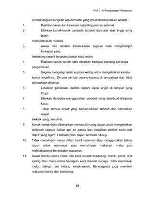PRA 3110 Pengurusan Prasekolah
Antara langkah-langkah keselamatan yang mesti dititikberatkan adalah :
1. Pastikan kelas dan kawasan sekeliling premis selamat.
2. Elakkan kanak-kanak daripada terjatuh daripada aras tinggi yang
boleh
mencederakan mereka.
3. Awasi dan nasihati kanak-kanak supaya tidak menghampiri
kawasan yang
bertakung seperti longkang besar atau kolam.
4. Pastikan kanak-kanak tidak dibiarkan bermain seorang diri tanpa
pengawasan.
5. Segera mengelap lantai supaya kering untuk mengelakkan kanak-
kanak tergelincir. Simpan semua barang-barang di tempatnya dan tidak
disepahkan di lantai.
6. Letakkan peralatan elektrik seperti kipas angin di tempat yang
tinggi.
7. Elakkan daripada menggunakan perabot yang diperbuat daripada
kaca.
8. Tutup semua soket yang berkedudukan rendah dan kemaskan
wayar
elektrik yang berselirat.
9. Kanak-kanak tidak dibenarkan memasuki ruang dapur untuk mengelakkan
terdedah kepada bahan api, air panas dan peralatan elektrik serta alat
dapur yang tajam. Pastikan pintu dapur sentiasa ditutup.
10. Tidak menyimpan racun dalam botol minuman atau menggunakan bekas
racun untuk memasak atau menyimpan makanan mahu pun
meletakkannya berdekatan makanan.
11. Awasi benda-benda halus dan kecil seperti kekacang, manik, peniti, duit
syiling atau mana-mana bahagian kecil mainan supaya tidak memasuki
mulut, telinga dan hidung kanak-kanak. Berwaspada juga memberi
makanan berbiji dan bertulang.
88
 