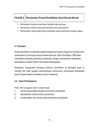 PRA 3110 Pengurusan Prasekolah
 Menyatakan harapan kertas kerja diangkat bagi kelulusan
 Menyatakan harapan sokongan daripada pihak yang dipohon
 Menyediakan aspek kepentingan pendidikan awal kanak-kanak kepada negara.
2.1 Sinopsis
Kualiti pendidikan prasekolah adalah bergantung kepada bagaimana pengurusan
prasekolah itu dirancang secara keseluruhannya. Akta Pendidikan 1996 telah
menaikkan martabat pendidikan prasekolah dengan memasukkan pendidikan
prasekolah ke dalam Sistem Pendidikan Kebangsaan.
Kesedaran masyarakat terhadap perlunya pendidikan di peringkat awal ini
menjadi titik tolak kepada perkembangan penubuhan pusat-pusat prasekolah
yang menjadi seperti cendawan tumbuh sekarang.
2.2 Hasil Pembelajaran
Pada akhir pengajaran bab ini pelajar dapat:
1. merancang langkah-langkah penubuhan prasekolah
2. Menjelaskan kriteria-kriteria penubuhan
3. menghasilkan satu kertas kerja penubuhan prasekolah
9
TAJUK 2 Penubuhan Pusat Pendidikan Awal Kanak-Kanak
 