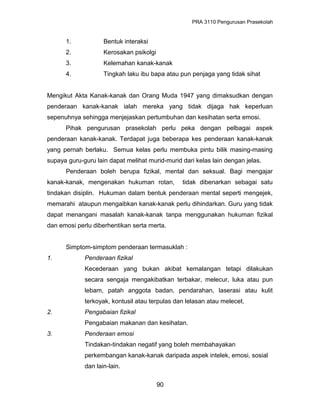 PRA 3110 Pengurusan Prasekolah
1. Bentuk interaksi
2. Kerosakan psikolgi
3. Kelemahan kanak-kanak
4. Tingkah laku ibu bapa atau pun penjaga yang tidak sihat
Mengikut Akta Kanak-kanak dan Orang Muda 1947 yang dimaksudkan dengan
penderaan kanak-kanak ialah mereka yang tidak dijaga hak keperluan
sepenuhnya sehingga menjejaskan pertumbuhan dan kesihatan serta emosi.
Pihak pengurusan prasekolah perlu peka dengan pelbagai aspek
penderaan kanak-kanak. Terdapat juga beberapa kes penderaan kanak-kanak
yang pernah berlaku. Semua kelas perlu membuka pintu bilik masing-masing
supaya guru-guru lain dapat melihat murid-murid dari kelas lain dengan jelas.
Penderaan boleh berupa fizikal, mental dan seksual. Bagi mengajar
kanak-kanak, mengenakan hukuman rotan, tidak dibenarkan sebagai satu
tindakan disiplin. Hukuman dalam bentuk penderaan mental seperti mengejek,
memarahi ataupun mengaibkan kanak-kanak perlu dihindarkan. Guru yang tidak
dapat menangani masalah kanak-kanak tanpa menggunakan hukuman fizikal
dan emosi perlu diberhentikan serta merta.
Simptom-simptom penderaan termasuklah :
1. Penderaan fizikal
Kecederaan yang bukan akibat kemalangan tetapi dilakukan
secara sengaja mengakibatkan terbakar, melecur, luka atau pun
lebam, patah anggota badan, pendarahan, laserasi atau kulit
terkoyak, kontusil atau terpulas dan lelasan atau melecet.
2. Pengabaian fizikal
Pengabaian makanan dan kesihatan.
3. Penderaan emosi
Tindakan-tindakan negatif yang boleh membahayakan
perkembangan kanak-kanak daripada aspek intelek, emosi, sosial
dan lain-lain.
90
 
