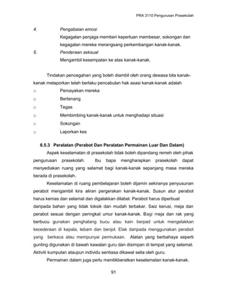 PRA 3110 Pengurusan Prasekolah
4. Pengabaian emosi
Kegagalan penjaga memberi keperluan membesar, sokongan dan
kegagalan mereka merangsang perkembangan kanak-kanak.
5. Penderaan seksual
Mengambil kesempatan ke atas kanak-kanak.
Tindakan pencegahan yang boleh diambil oleh orang dewasa bila kanak-
kanak melaporkan telah berlaku pencabulan hak asasi kanak-kanak adalah
o Percayakan mereka
o Bertenang
o Tegas
o Membimbing kanak-kanak untuk menghadapi situasi
o Sokongan
o Laporkan kes
6.5.3 Peralatan (Perabot Dan Peralatan Permainan Luar Dan Dalam)
Aspek keselamatan di prasekolah tidak boleh dipandang remeh oleh pihak
pengurusan prasekolah. Ibu bapa mengharapkan prasekolah dapat
menyediakan ruang yang selamat bagi kanak-kanak sepanjang masa mereka
berada di prasekolah.
Keselamatan di ruang pembelajaran boleh dijamin sekiranya penyusunan
perabot mengambil kira aliran pergerakan kanak-kanak. Susun atur perabot
harus kemas dan selamat dan digalakkan dilabel. Perabot harus diperbuat
daripada bahan yang tidak toksik dan mudah terbakar. Saiz kerusi, meja dan
perabot sesuai dengan peringkat umur kanak-kanak. Bagi meja dan rak yang
berbucu gunakan penghalang bucu atau kain berpad untuk mengelakkan
kecederaan di kepala, lebam dan benjol. Elak daripada menggunakan perabot
yang berkaca atau mempunyai permukaan. Alatan yang berbahaya seperti
gunting digunakan di bawah kawalan guru dan disimpan di tempat yang selamat.
Aktiviti kumpulan ataupun individu sentiasa dikawal selia oleh guru.
Permainan dalam juga perlu menitikberatkan keselamatan kanak-kanak.
91
 