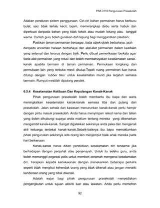 PRA 3110 Pengurusan Prasekolah
Adakan peraturan sistem penggunaan. Ciri-ciri bahan permainan harus berbucu
bulat, saiz tidak terlalu kecil, tajam, memerangkap debu serta habuk dan
diperbuat daripada bahan yang tidak toksik atau mudah lekang atau tanggal
warna. Contoh guru boleh gunakan doh tepung bagi menggantikan plastisin.
Pastikan taman permainan berpagar, tiada objek-objek berbahaya, jauh
daripada ancaman haiwan berbahaya dan alat-alat permainan dalam keadaan
yang selamat dan terurus dengan baik. Perlu dibuat pemeriksaan berkala agar
tiada alat permainan yang rosak dan boleh membahayakan keselamatan kanak-
kanak apabila bermain di taman permainan. Permukaan longkang dan
permukaan lain yang terbuka mesti ditutup.Tapak ruang permainan luar harus
ditutup dengan ’rubber tiles’ untuk keselamatan murid jika terjatuh semasa
bermain. Rumput mestilah dipotong pendek.
6.5.4 Keselamatan Ketibaan Dan Kepulangan Kanak-Kanak
Pihak pengurusan prasekolah boleh membantu ibu bapa dan waris
meningkatkan keselamatan kanak-kanak semasa tiba dan pulang dari
prasekolah. Jalan sehala dan kawasan menurunkan kanak-kanak perlu hampir
dengan pintu masuk prasekolah. Anda harus menyimpan rekod nama dan talian
yang boleh dihubungi supaya anda maklum tentang mereka yang dibenarkan
mengambil kanak-kanak. Sangat digalakkan sekiranya anda peka dan mengenali
ahli keluarga terdekat kanak-kanak.Sebaik-baiknya ibu bapa memaklumkan
pihak pengurusan sekiranya ada orang lain menjemput balik anak mereka pada
hari berkenaan.
Kanak-kanak harus diberi pendidikan keselamatan diri terutama jika
berhadapan dengan penjahat atau penjenayah. Untuk itu selaku guru, anda
boleh memanggil pegawai polis untuk memberi ceramah mengenai keselamatan
diri. Terapkan kepada kanak-kanak dengan menekankan beberapa perkara
seperti tidak mengikut kehendak orang yang tidak dikenali atau jangan menaiki
kenderaan orang yang tidak dikenali.
Adalah wajar bagi pihak pengurusan prasekolah menyediakan
pengangkutan untuk tujuan aktiviti luar atau lawatan. Anda perlu memohon
92
 
