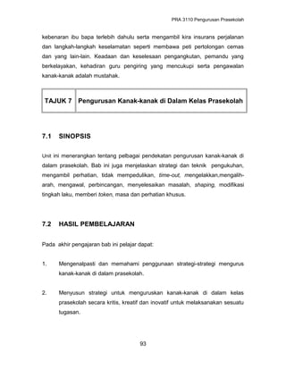 PRA 3110 Pengurusan Prasekolah
kebenaran ibu bapa terlebih dahulu serta mengambil kira insurans perjalanan
dan langkah-langkah keselamatan seperti membawa peti pertolongan cemas
dan yang lain-lain. Keadaan dan keselesaan pengangkutan, pemandu yang
berkelayakan, kehadiran guru pengiring yang mencukupi serta pengawalan
kanak-kanak adalah mustahak.
TAJUK 7 Pengurusan Kanak-kanak di Dalam Kelas Prasekolah
7.1 SINOPSIS
Unit ini menerangkan tentang pelbagai pendekatan pengurusan kanak-kanak di
dalam prasekolah. Bab ini juga menjelaskan strategi dan teknik pengukuhan,
mengambil perhatian, tidak mempedulikan, time-out, mengelakkan,mengalih-
arah, mengawal, perbincangan, menyelesaikan masalah, shaping, modifikasi
tingkah laku, memberi token, masa dan perhatian khusus.
7.2 HASIL PEMBELAJARAN
Pada akhir pengajaran bab ini pelajar dapat:
1. Mengenalpasti dan memahami penggunaan strategi-strategi mengurus
kanak-kanak di dalam prasekolah.
2. Menyusun strategi untuk menguruskan kanak-kanak di dalam kelas
prasekolah secara kritis, kreatif dan inovatif untuk melaksanakan sesuatu
tugasan.
93
 