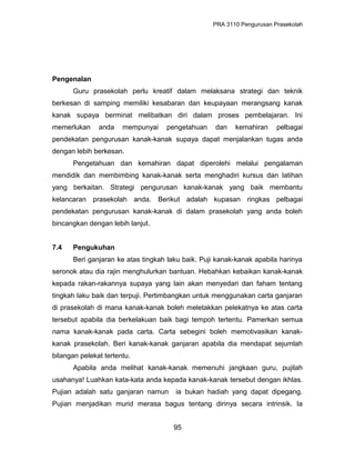 PRA 3110 Pengurusan Prasekolah
Pengenalan
Guru prasekolah perlu kreatif dalam melaksana strategi dan teknik
berkesan di samping memiliki kesabaran dan keupayaan merangsang kanak
kanak supaya berminat melibatkan diri dalam proses pembelajaran. Ini
memerlukan anda mempunyai pengetahuan dan kemahiran pelbagai
pendekatan pengurusan kanak-kanak supaya dapat menjalankan tugas anda
dengan lebih berkesan.
Pengetahuan dan kemahiran dapat diperolehi melalui pengalaman
mendidik dan membimbing kanak-kanak serta menghadiri kursus dan latihan
yang berkaitan. Strategi pengurusan kanak-kanak yang baik membantu
kelancaran prasekolah anda. Berikut adalah kupasan ringkas pelbagai
pendekatan pengurusan kanak-kanak di dalam prasekolah yang anda boleh
bincangkan dengan lebih lanjut.
7.4 Pengukuhan
Beri ganjaran ke atas tingkah laku baik. Puji kanak-kanak apabila harinya
seronok atau dia rajin menghulurkan bantuan. Hebahkan kebaikan kanak-kanak
kepada rakan-rakannya supaya yang lain akan menyedari dan faham tentang
tingkah laku baik dan terpuji. Pertimbangkan untuk menggunakan carta ganjaran
di prasekolah di mana kanak-kanak boleh meletakkan pelekatnya ke atas carta
tersebut apabila dia berkelakuan baik bagi tempoh tertentu. Pamerkan semua
nama kanak-kanak pada carta. Carta sebegini boleh memotivasikan kanak-
kanak prasekolah. Beri kanak-kanak ganjaran apabila dia mendapat sejumlah
bilangan pelekat tertentu.
Apabila anda melihat kanak-kanak memenuhi jangkaan guru, pujilah
usahanya! Luahkan kata-kata anda kepada kanak-kanak tersebut dengan ikhlas.
Pujian adalah satu ganjaran namun ia bukan hadiah yang dapat dipegang.
Pujian menjadikan murid merasa bagus tentang dirinya secara intrinsik. Ia
95
 